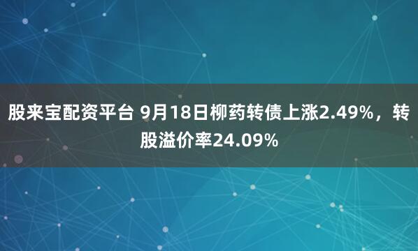股来宝配资平台 9月18日柳药转债上涨2.49%，转股溢价率24.09%