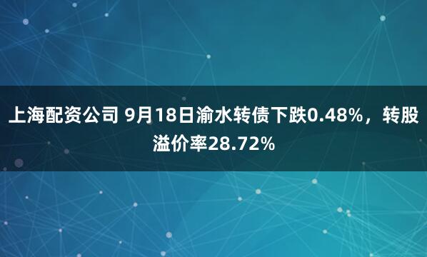 上海配资公司 9月18日渝水转债下跌0.48%，转股溢价率28.72%