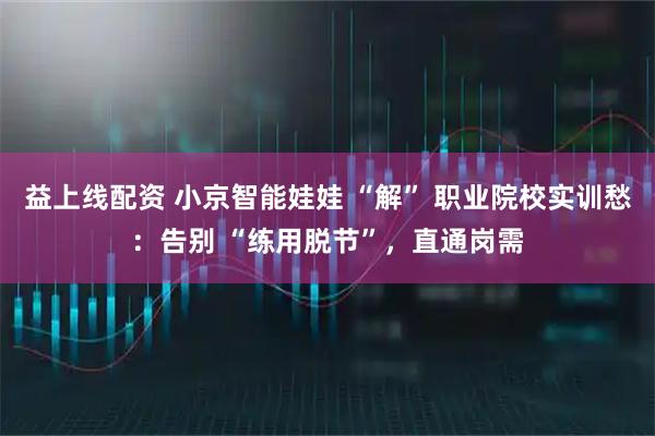 益上线配资 小京智能娃娃 “解” 职业院校实训愁：告别 “练用脱节”，直通岗需