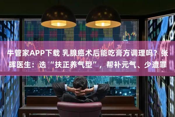 牛管家APP下载 乳腺癌术后能吃膏方调理吗？张晖医生：选 “扶正养气型”，帮补元气、少遭罪