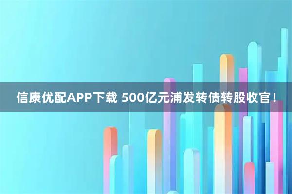 信康优配APP下载 500亿元浦发转债转股收官！