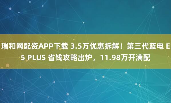 瑞和网配资APP下载 3.5万优惠拆解！第三代蓝电 E5 PLUS 省钱攻略出炉，11.98万开满配