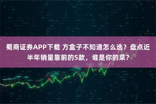 蜀商证券APP下载 方盒子不知道怎么选？盘点近半年销量靠前的5款，谁是你的菜？