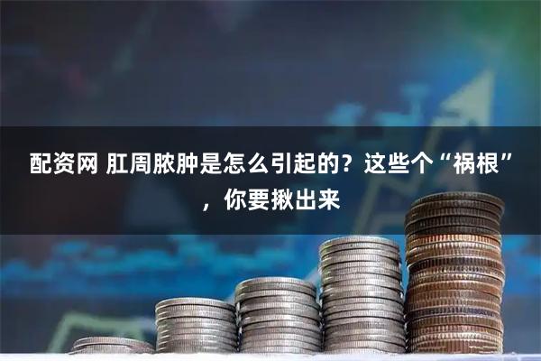 配资网 肛周脓肿是怎么引起的？这些个“祸根”，你要揪出来