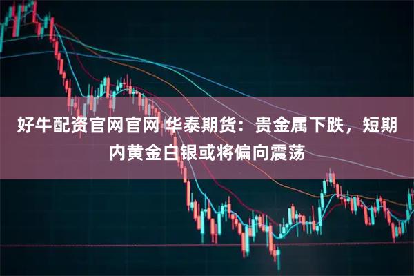 好牛配资官网官网 华泰期货：贵金属下跌，短期内黄金白银或将偏向震荡