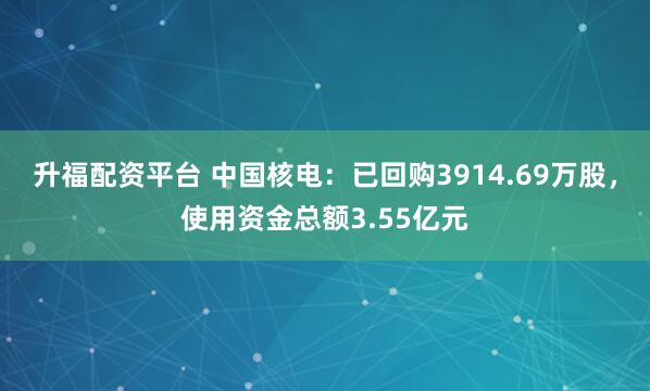 升福配资平台 中国核电：已回购3914.69万股，使用资金总额3.55亿元