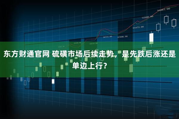 东方财通官网 硫磺市场后续走势，是先跌后涨还是单边上行？