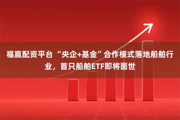 福赢配资平台 “央企+基金”合作模式落地船舶行业，首只船舶ETF即将面世