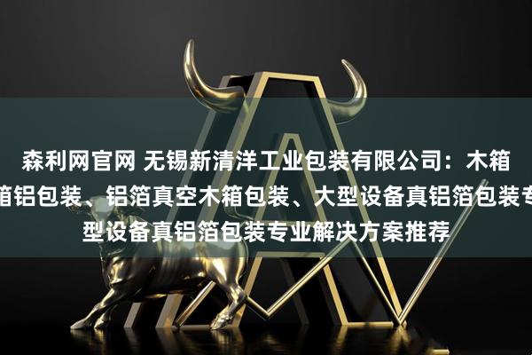 森利网官网 无锡新清洋工业包装有限公司：木箱铝箔包装、实木箱铝包装、铝箔真空木箱包装、大型设备真铝箔包装专业解决方案推荐
