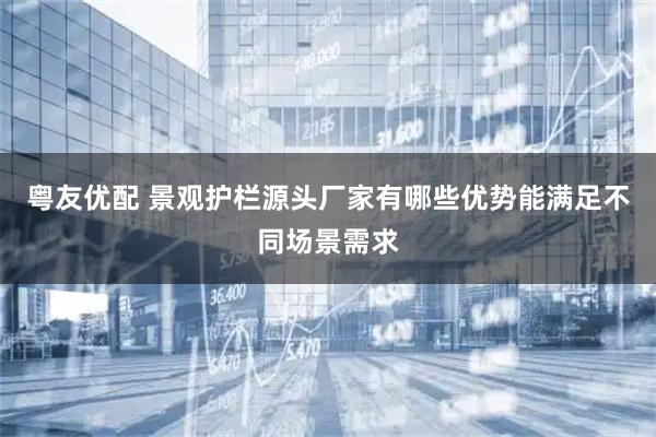 粤友优配 景观护栏源头厂家有哪些优势能满足不同场景需求