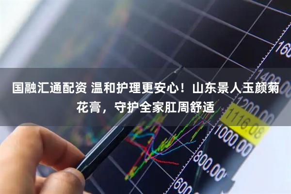 国融汇通配资 温和护理更安心！山东景人玉颜菊花膏，守护全家肛周舒适