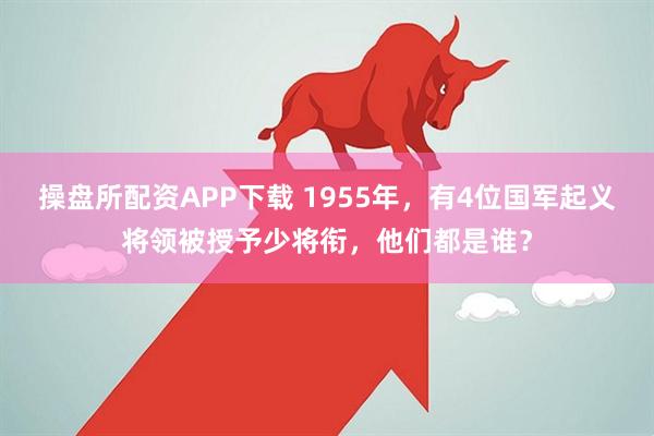 操盘所配资APP下载 1955年，有4位国军起义将领被授予少将衔，他们都是谁？