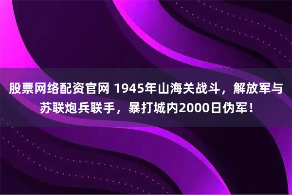 股票网络配资官网 1945年山海关战斗，解放军与苏联炮兵联手，暴打城内2000日伪军！