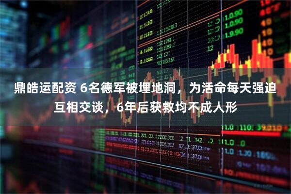鼎皓运配资 6名德军被埋地洞，为活命每天强迫互相交谈，6年后获救均不成人形