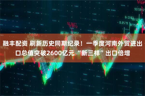 融丰配资 刷新历史同期纪录!一季度河南外贸进出口总值突破2600亿元 “新三样”出口倍增
