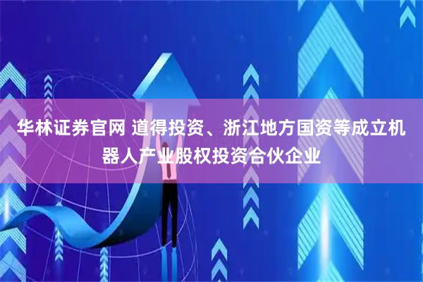 华林证券官网 道得投资、浙江地方国资等成立机器人产业股权投资合伙企业