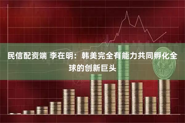 民信配资端 李在明：韩美完全有能力共同孵化全球的创新巨头