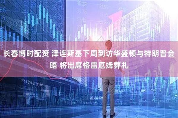 长春博时配资 泽连斯基下周到访华盛顿与特朗普会晤 将出席格雷厄姆葬礼